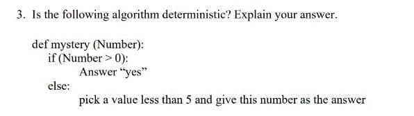 3. Is the following algorithm deterministic? Explain your answer.
def mystery (Number):
if (Number > 0):
else:
Answer "yes"
pick a value less than 5 and give this number as the answer