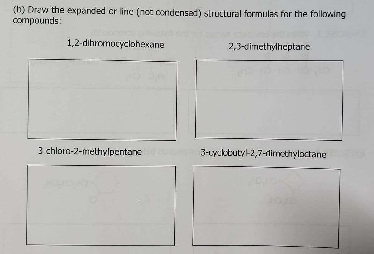 (b) Draw the expanded or line (not condensed) structural formulas for the following
compounds:
1,2-dibromocyclohexane
2,3-dimethylheptane
3-chloro-2-methylpentane led abruoge3-cyclobutyl-2,7-dimethyloctane 210max
