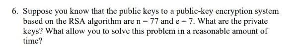 6. Suppose you know that the public keys to a public-key encryption system
based on the RSA algorithm are n = 77 and e = 7. What are the private
keys? What allow you to solve this problem in a reasonable amount of
time?