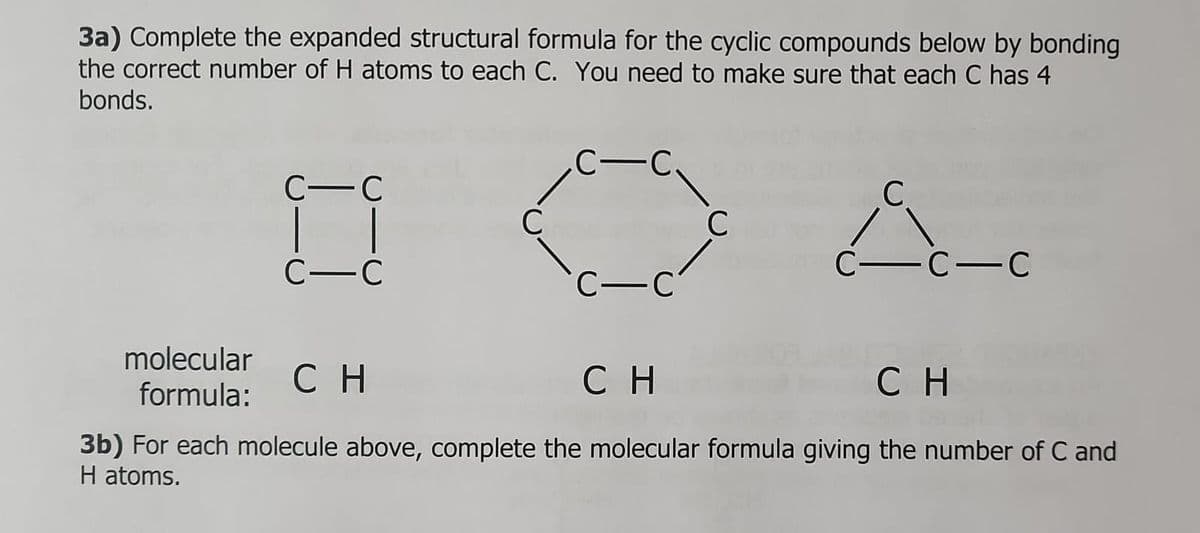 3a) Complete the expanded structural formula for the cyclic compounds below by bonding
the correct number of H atoms to each C. You need to make sure that each C has 4
bonds.
molecular
formula:
C-C
C-C
C
C-C
c-c
C
C
c-c-c
CH
CH
CH
3b) For each molecule above, complete the molecular formula giving the number of C and
H atoms.