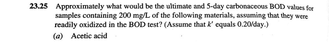 23.25 Approximately what would be the ultimate and 5-day carbonaceous BOD values for
samples containing 200 mg/L of the following materials, assuming that they were
readily oxidized in the BOD test? (Assume that k' equals 0.20/day.)
(a) Acetic acid