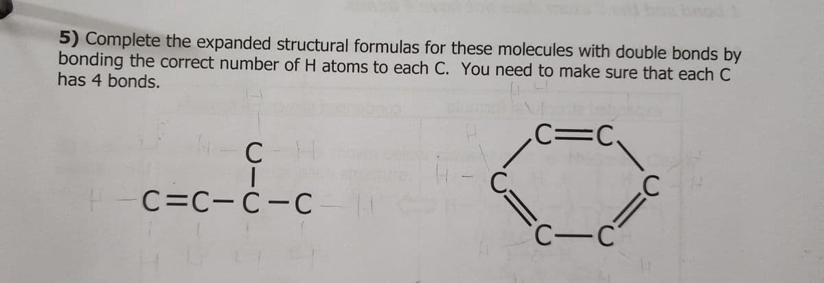 5) Complete the expanded structural formulas for these molecules with double bonds by
bonding the correct number of H atoms to each C. You need to make sure that each C
has 4 bonds.
сн
c=c-E-c
4
H
C₂
C=C
C-C
с
