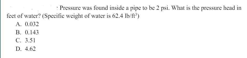 Pressure was found inside a pipe to be 2 psi. What is the pressure head in
feet of water? (Specific weight of water is 62.4 lb/ft³)
A.
0.032
B. 0.143
C. 3.51
D. 4.62