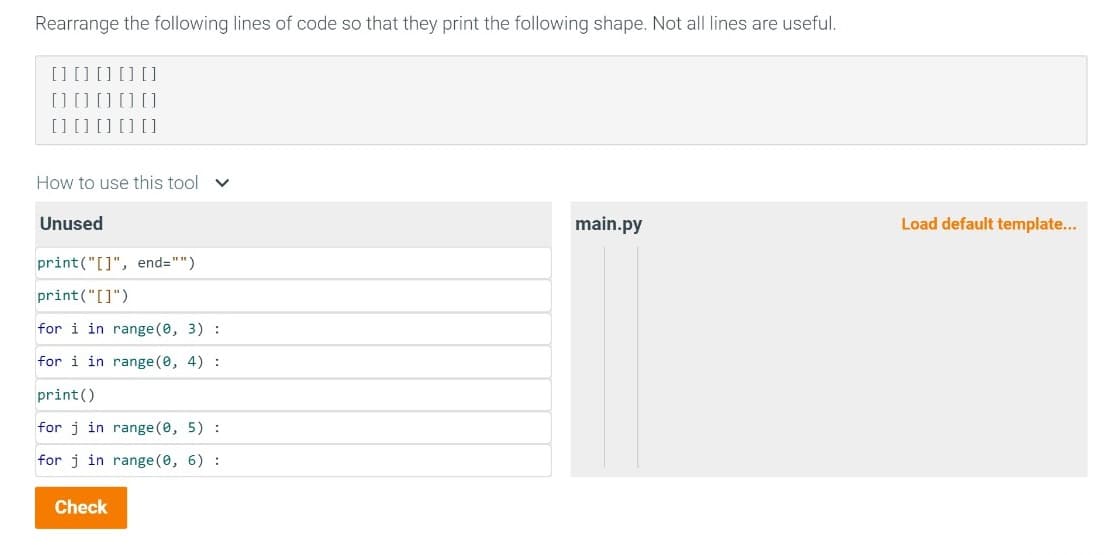 Rearrange the following lines of code so that they print the following shape. Not all lines are useful.
[] [] [] [] []
0 0 0 0 0
[] [] [] [] []
How to use this tool v
Unused
print("[]", end="")
print("[]")
for i in range (0, 3) :
for i in range(0, 4) :
print()
for j in range (0, 5) :
for j in range(0, 6):
Check
main.py
Load default template...