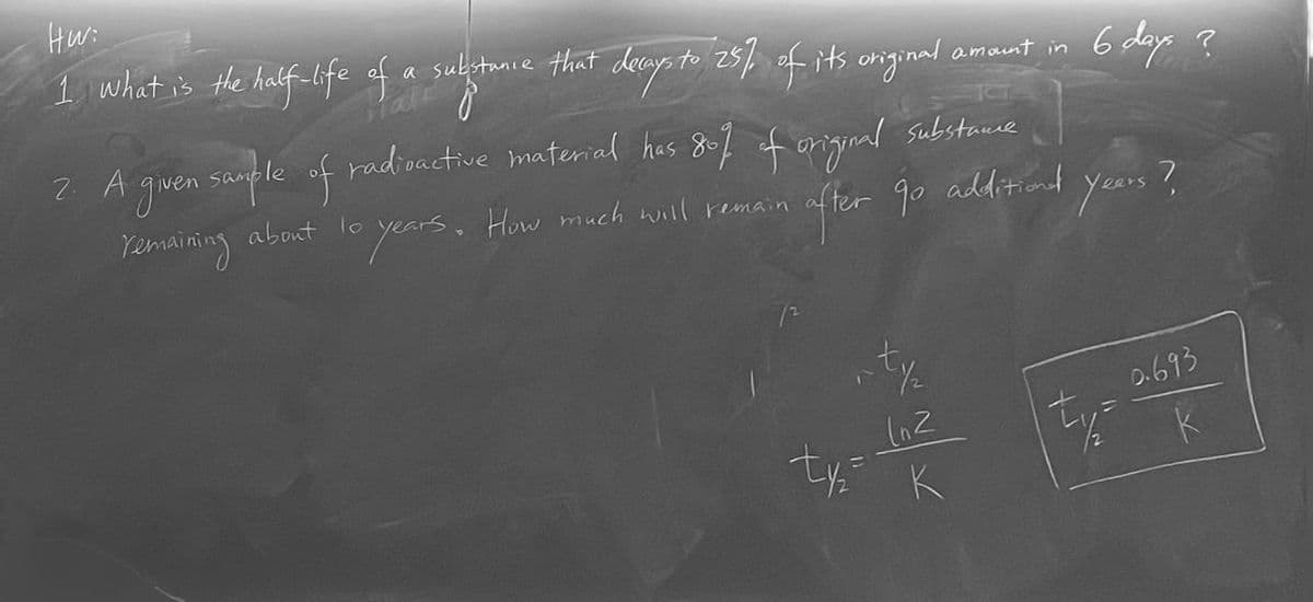 Hw:
I what is the half-life of a substance that decays to 25% of its original
amount in
2. A given sample of radioactive material has 80% of original substance
remaining about to years. How much will remain
-t½/₂
(n2
ty= K
6 days ?
after go additional years?
ty=
0.693
k