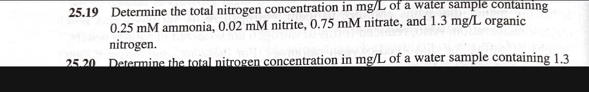25.19 Determine the total nitrogen concentration in mg/L of a water sample containing
0.25 mM ammonia, 0.02 mM nitrite, 0.75 mM nitrate, and 1.3 mg/L organic
nitrogen.
25.20 Determine the total nitrogen concentration in mg/L of a water sample containing 1.3