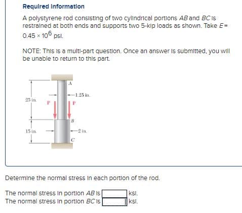 Required Information
A polystyrene rod consisting of two cylindrical portions AB and BC is
restrained at both ends and supports two 5-kip loads as shown. Take E=
0.45 × 105 psl.
NOTE: This is a multi-part question. Once an answer is submitted, you will
be unable to return to this part.
25 in.
15 in.
A
-1.25 in.
B
с
-2 in.
Determine the normal stress in each portion of the rod.
The normal stress in portion AB is
ksl.
The normal stress in portion BC Is
ksl.