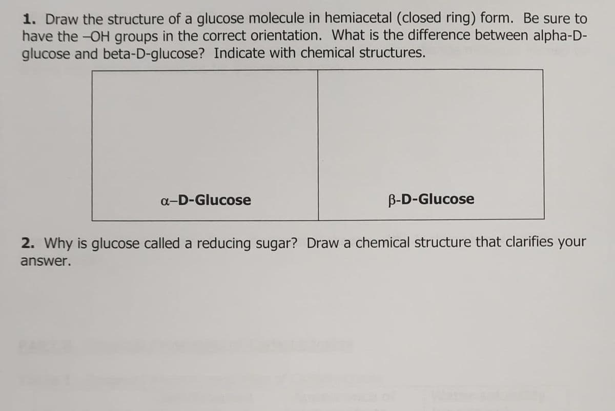 1. Draw the structure of a glucose molecule in hemiacetal (closed ring) form. Be sure to
have the -OH groups in the correct orientation. What is the difference between alpha-D-
glucose and beta-D-glucose? Indicate with chemical structures.
α-D-Glucose
B-D-Glucose
2. Why is glucose called a reducing sugar? Draw a chemical structure that clarifies your
answer.