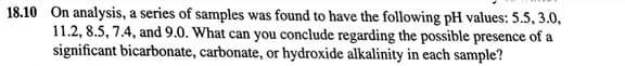 18.10 On analysis, a series of samples was found to have the following pH values: 5.5, 3.0,
11.2, 8.5, 7.4, and 9.0. What can you conclude regarding the possible presence of a
significant bicarbonate, carbonate, or hydroxide alkalinity in each sample?