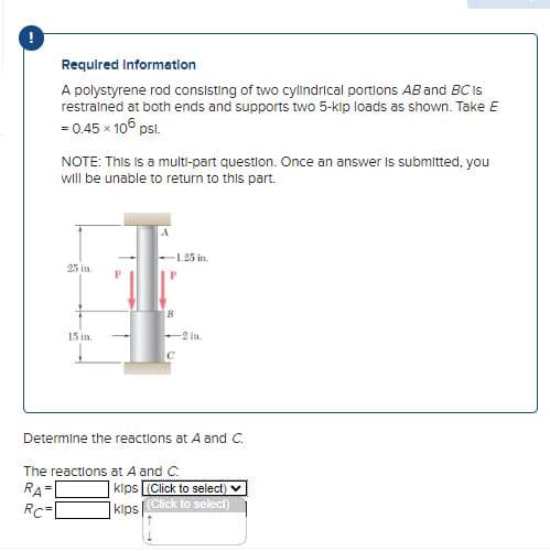 !
Required Information
A polystyrene rod consisting of two cylindrical portions AB and BC Is
restrained at both ends and supports two 5-kip loads as shown. Take E
= 0.45 × 105 psl.
NOTE: This is a multi-part question. Once an answer is submitted, you
will be unable to return to this part.
25 in
15 in.
A
--1.25 in.
B
с
2 in
Determine the reactions at A and C.
The reactions at A and C.
RA
RC=
kips (Click to select) ✔
kips (Click to select)