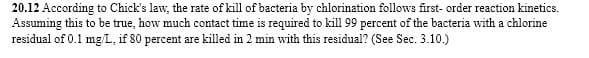 20.12 According to Chick's law, the rate of kill of bacteria by chlorination follows first-order reaction kinetics.
Assuming this to be true, how much contact time is required to kill 99 percent of the bacteria with a chlorine
residual of 0.1 mg/L, if 80 percent are killed in 2 min with this residual? (See Sec. 3.10.)