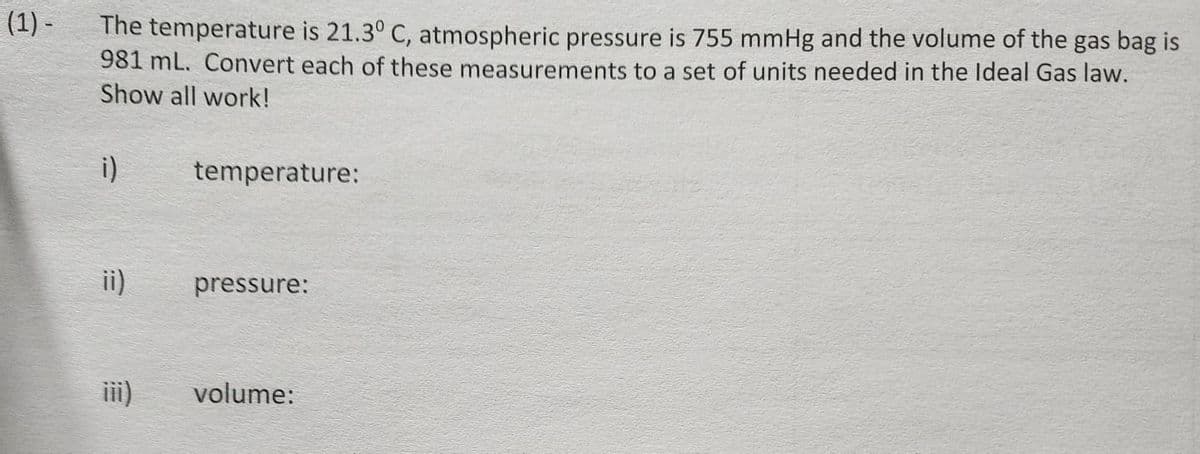 (1) -
The temperature is 21.3° C, atmospheric pressure is 755 mmHg and the volume of the gas bag is
981 mL. Convert each of these measurements to a set of units needed in the Ideal Gas law.
Show all work!
i)
ii)
temperature:
pressure:
volume: