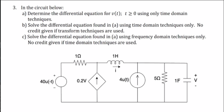 3. In the circuit below:
a) Determine the differential equation for v(t); t20 using only time domain
techniques.
b) Solve the differential equation found in (a) using time domain techniques only. No
credit given if transform techniques are used.
c) Solve the differential equation found in (a) using frequency domain techniques only.
No credit given if time domain techniques are used.
1H
ele
50
0.2V 1
4u(t) ( T
40u(-t)
1F
+>
ww
