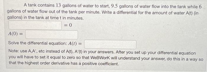 A tank contains 13 gallons of water to start, 9.5 gallons of water flow into the tank while 6
gallons of water flow out of the tank per minute. Write a differential for the amount of water A(t) (in
gallons) in the tank at time t in minutes.
= 0
A(0) =
Solve the differential equation: A(t) =
Note: use A,A', etc instead of A(t), A'(t) in your answers. After you set up your differential equation
you will have to set it equal to zero so that WeBWork will understand your answer, do this in a way so
that the highest order derivative has a positive coefficient.