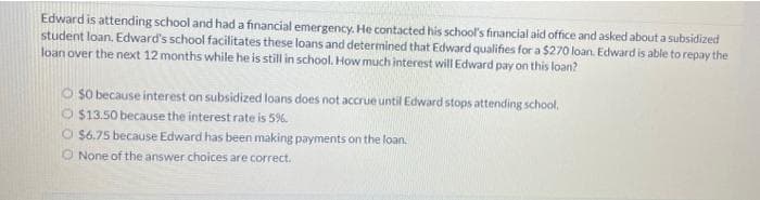 Edward is attending school and had a financial emergency. He contacted his school's financial aid office and asked about a subsidized
student loan, Edward's school facilitates these loans and determined that Edward qualifies for a $270 loan. Edward is able to repay the
loan over the next 12 months while he is still in school. How much interest will Edward pay on this loan?
O $0 because interest on subsidized loans does not accrue until Edward stops attending school.
O $13.50 because the interest rate is 5%.
O $6.75 because Edward has been making payments on the loan.
None of the answer choices are correct.