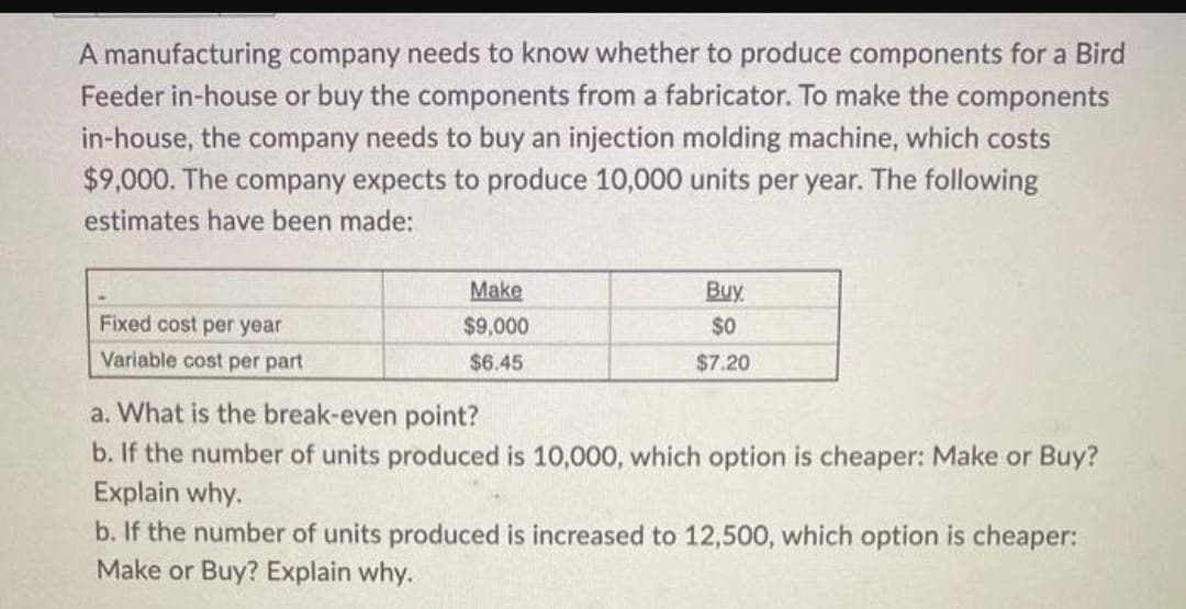 A manufacturing company needs to know whether to produce components for a Bird
Feeder in-house or buy the components from a fabricator. To make the components
in-house, the company needs to buy an injection molding machine, which costs
$9,000. The company expects to produce 10,000 units per year. The following
estimates have been made:
Fixed cost per year
Variable cost per part
Make
$9,000
$6.45
Buy.
$0
$7.20
a. What is the break-even point?
b. If the number of units produced is 10,000, which option is cheaper: Make or Buy?
Explain why.
b. If the number of units produced is increased to 12,500, which option is cheaper:
Make or Buy? Explain why.