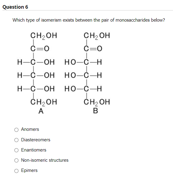 Question 6
Which type of isomerism exists between the pair of monosaccharides below?
CH2OH
CH2 OH
C=0
C=0
Н-С—ОН
но-с—Н
Н-С —ОН
но-с—Н
Н-С—ОН
но-с—Н
ČH2OH
ČH2 OH
В
A
Anomers
O Diastereomers
Enantiomers
Non-isomeric structures
Epimers
