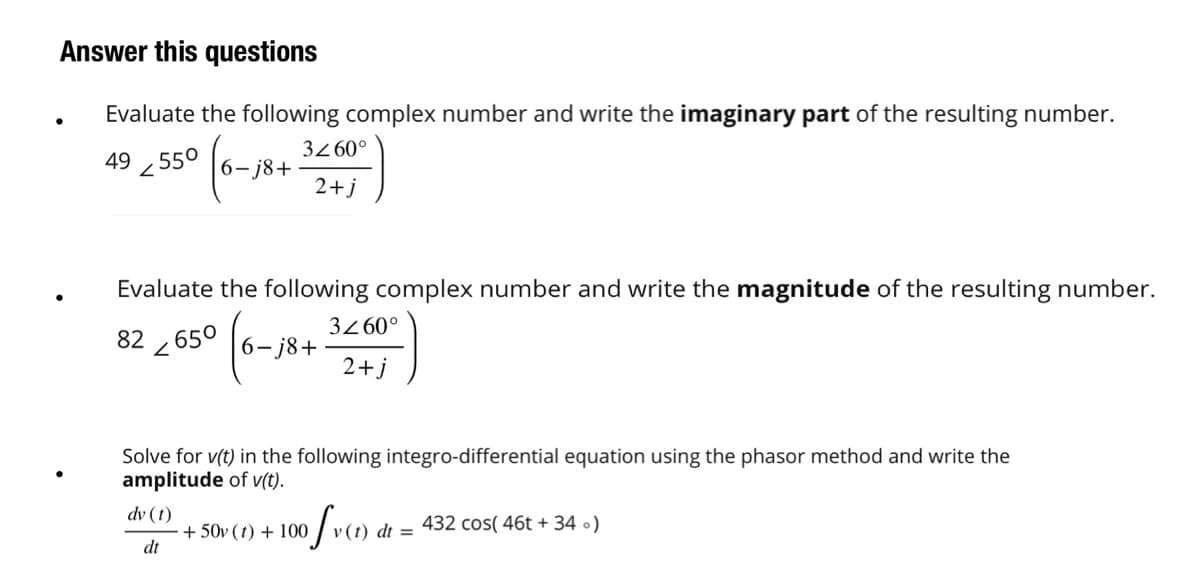 Answer this questions
Evaluate the following complex number and write the imaginary part of the resulting number.
49 55⁰
2
6-j8+
3Z60°
2+j
Evaluate the following complex number and write the magnitude of the resulting number.
82 650
2
6-j8+
3260°
2+j
Solve for v(t) in the following integro-differential equation using the phasor method and write the
amplitude of v(t).
dv (t)
dt
+50v (t) + 100
of v(t) dt = 432 cos(46t+ 34 )