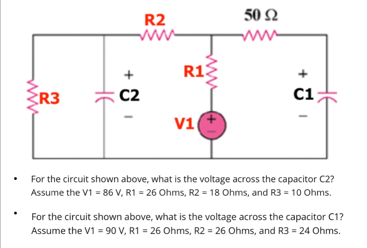 ●
wwww
R3
не
C2
I
R2
R13
V1
50 Ω
www
+
C1
HE
For the circuit shown above, what is the voltage across the capacitor C2?
Assume the V1 = 86 V, R1 = 26 Ohms, R2 = 18 Ohms, and R3 = 10 Ohms.
For the circuit shown above, what is the voltage across the capacitor C1?
Assume the V1 = 90 V, R1 = 26 Ohms, R2 = 26 Ohms, and R3 = 24 Ohms.