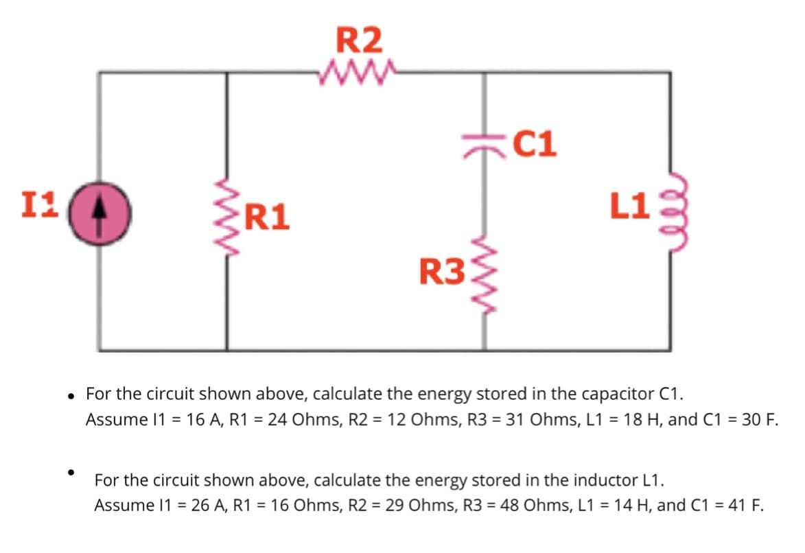 I1
www
R1
R2
www
R3
www
C1
L1
• For the circuit shown above, calculate the energy stored in the capacitor C1.
Assume 11 =16 A, R1 = 24 Ohms, R2 = 12 Ohms, R3 = 31 Ohms, L1 = 18 H, and C1 = 30 F.
For the circuit shown above, calculate the energy stored in the inductor L1.
Assume 11 = 26 A, R1 = 16 Ohms, R2 = 29 Ohms, R3 = 48 Ohms, L1 = 14 H, and C1 = 41 F.