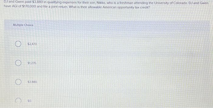DJ and Gwen paid $3,880 in qualifying expenses for their son, Nikko, who is a freshman attending the University of Colorado. DJ and Gwen
have AGI of $170,000 and file a joint return. What is their allowable American opportunity tax credit?
Multiple Choice
O $2,470
O $1.235
O $3,880
$0.