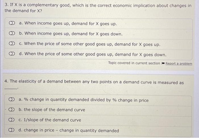 3. If X is a complementary good, which is the correct economic implication about changes in
the demand for X?
a. When income goes up, demand for X goes up.
b. When income goes up, demand for X goes down.
c. When the price of some other good goes up, demand for X goes up.
d. When the price of some other good goes up, demand for X goes down.
Topic covered in current section Report a problem
4. The elasticity of a demand between any two points on a demand curve is measured as
a. % change in quantity demanded divided by % change in price
b. the slope of the demand curve
c. 1/slope of the demand curve
d. change in price change in quantity demanded