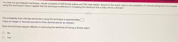 In a test of a sex-selection technique, results consisted of 205 female babies and 226 male babies. Based on this result, what is the probability of a female being bom to a couple
using this technique? Does it appear that the technique is effective in increasing the likelihood that a baby will be a female?
The probability that a female will be born using this technique is approximately
(Type an integer or decimal rounded to three decimal places as needed.)
Does the technique appear effective in improving the likelihood of having a female baby?
No
Yes