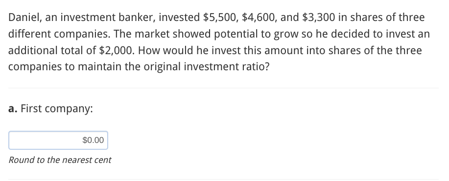 Daniel, an investment banker, invested $5,500, $4,600, and $3,300 in shares of three
different companies. The market showed potential to grow so he decided to invest an
additional total of $2,000. How would he invest this amount into shares of the three
companies to maintain the original investment ratio?
a. First company:
$0.00
Round to the nearest cent