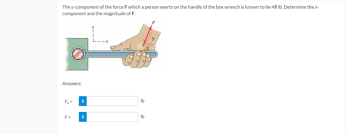 The y-component of the force F which a person exerts on the handle of the box wrench is known to be 48 lb. Determine the x-
component and the magnitude of F.
F
Answers:
Fx=
F =
i
i
lb
lb