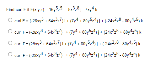Find curl F if F(x,y,z) = 16y5₂5i - 8x³₂8 j- 7xy4k.
curl F = (-28xy³ + 64x³₂7) i + (7y4 + 80y5z4)j + (-24x²z8 - 80y4₂5) k
O curl F = (-28xy³ + 64x³z7)i + (7y4 + 80y5z4)j + (24x²z8 + 80y4₂5) k
curl F = (28xy3 +64x³₂7) i + (7y4 + 80y5z4) j + (-24x²z8-80y4₂5) k
O curl F = (-28xy3 + 64x³₂7)i + (7y4 + 80y5₂4)j + (24x²z8-80y4z5) k