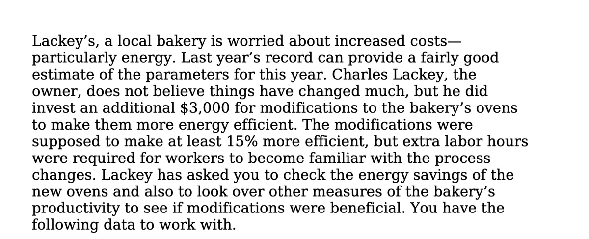 Lackey's, a local bakery is worried about increased costs-
particularly energy. Last year's record can provide a fairly good
estimate of the parameters for this year. Charles Lackey, the
owner, does not believe things have changed much, but he did
invest an additional $3,000 for modifications to the bakery's ovens
to make them more energy efficient. The modifications were
supposed to make at least 15% more efficient, but extra labor hours
were required for workers to become familiar with the process
changes. Lackey has asked you to check the energy savings of the
new ovens and also to look over other measures of the bakery's
productivity to see if modifications were beneficial. You have the
following data to work with.
