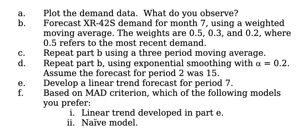 Plot the demand data. What do you observe?
Forecast XR-42S demand for month 7, using a weighted
moving average. The weights are 0.5, 0.3, and 0.2, where
0.5 refers to the most recent demand.
а.
b.
Repeat part b using a three period moving average.
Repeat part b, using exponential smoothing with a = 0.2.
Assume the forecast for period 2 was 15.
Develop a linear trend forecast for period 7.
Based on MAD criterion, which of the following models
you prefer:
i. Linear trend developed in part e.
ii. Naïve model.
С.
d.
е.
f.

