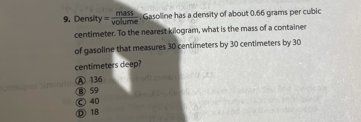 mass
9. Density = volume'
Gasoline has a density of about 0.66 grams per cubic
%3D
centimeter. To the nearest kilogram, what is the mass of a container
of gasoline that measures 30 centimeters by 30 centimeters by 30
centimeters deep?
onsupse bsmrbhA136t edimsn .c
B 59
O40
18
