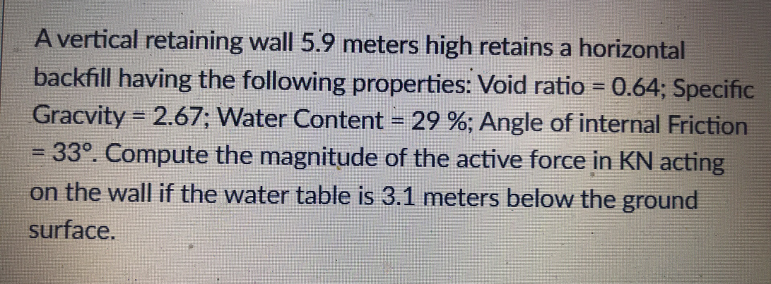 A vertical retaining wall 5.9 meters high retains a horizontal
backfill having the following properties: Void ratio = 0.64; Specific
Gracvity = 2.67; Water Content = 29 %; Angle of internal Friction
33°. Compute the magnitude of the active force in KN acting
on the wall if the water table is 3.1 meters below the ground
surface.
=