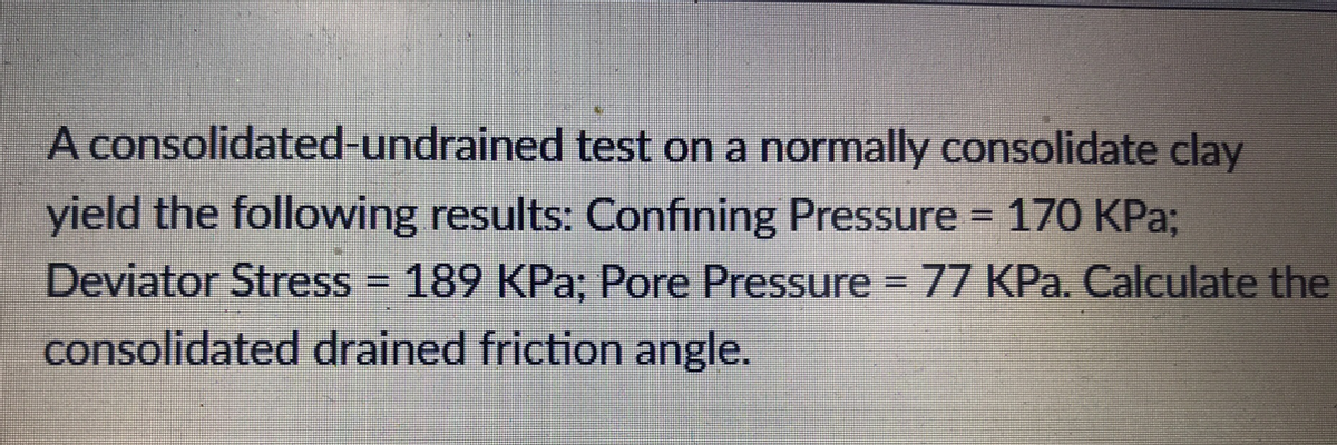 A consolidated-undrained test on a normally consolidate clay
yield the following results: Confining Pressure = 170 KPa;
Deviator Stress = 189 KPa; Pore Pressure = 77 KPa. Calculate the
consolidated drained friction angle.