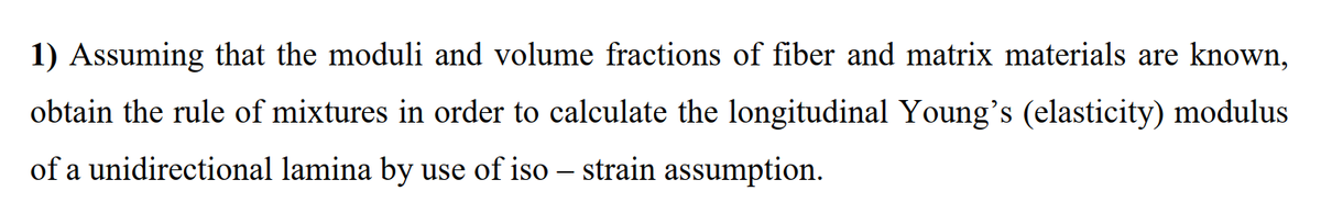 1) Assuming that the moduli and volume fractions of fiber and matrix materials are known,
obtain the rule of mixtures in order to calculate the longitudinal Young's (elasticity) modulus
of a unidirectional lamina by use of iso – strain assumption.
