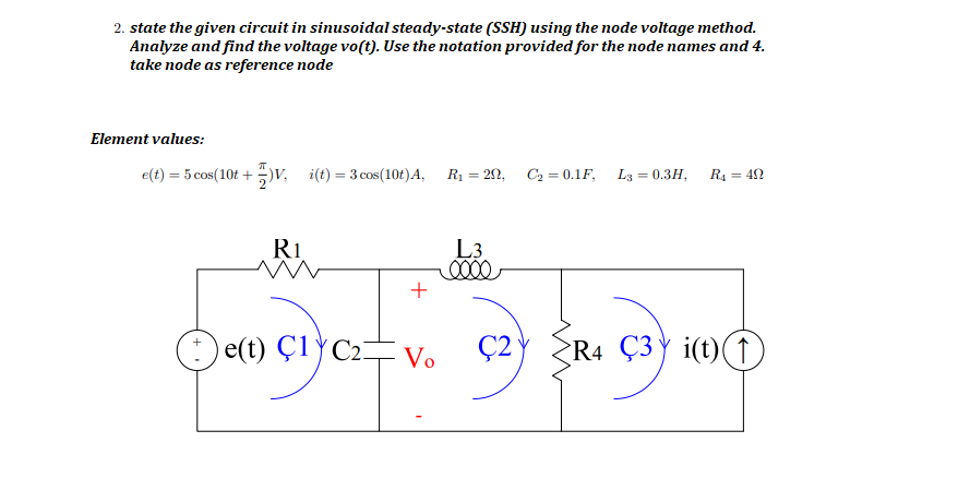 2. state the given circuit in sinusoidal steady-state (SSH) using the node voltage method.
Analyze and find the voltage vo(t). Use the notation provided for the node names and 4.
take node as reference node
Element values:
e(t) = 5 cos(10t +)v, i(t) = 3 cos(10t)A,
R1 = 20, C2 = 0.1F, L3 = 0.3H,
R4 = 42
%3D
Ri
L3
+
e(t) Ç1YC2-
Vo
Ç2
R4 Ç3Yi(t)(↑

