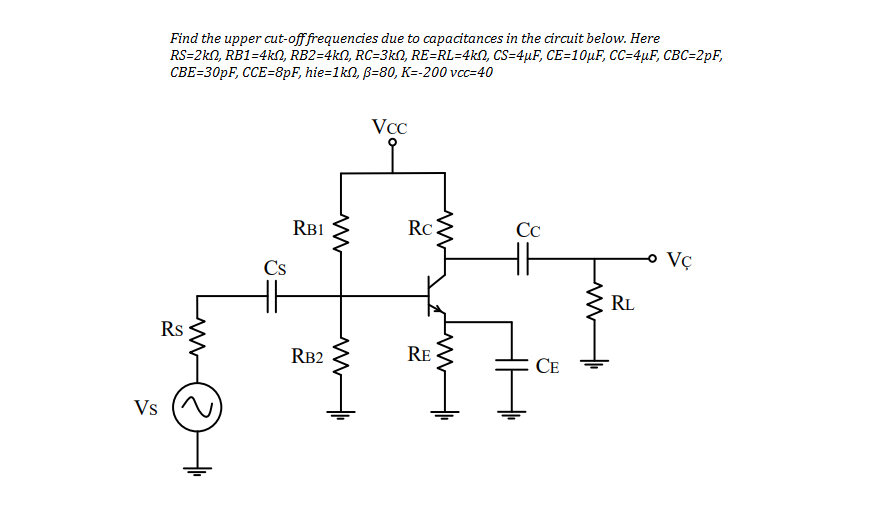 Find the upper cut-off frequencies due to capacitances in the circuit below. Here
RS=2kN, RB1=4kN, RB2=4kN, RC=3kN, RE=RL=4kN, CS=4µF, CE=10µF, CC=4µF, CBC=2pF,
CBE=30PF, CCE=8pF, hie=1kn, B=80, K=-200 vcc=40
VCC
RB1
RC
Сс
Vç
Cs
RL
Rs
RB2
RE
СЕ
Vs
