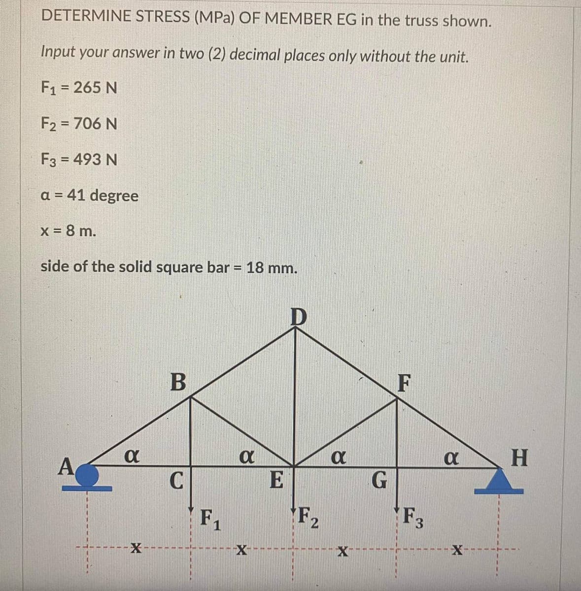 DETERMINE STRESS (MPa) OF MEMBER EG in the truss shown.
Input your answer in two (2) decimal places only without the unit.
F₁ = 265 N
F2 = 706 N
F3 = 493 N
a = 41 degree
x = 8 m.
side of the solid square bar = 18 mm.
A
α
B
C
F₁
8
D
F₂
X
G
F
F3
α
H