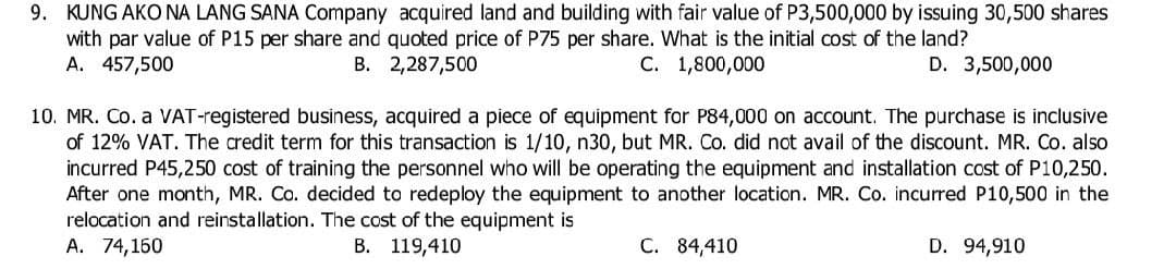 9. KUNG AKO NA LANG SANA Company acquired land and building with fair value of P3,500,000 by issuing 30,500 shares
with par value of P15 per share and quoted price of P75 per share. What is the initial cost of the land?
A. 457,500
B.
C. 1,800,000
D. 3,500,000
2,287,500
10. MR. Co. a VAT-registered business, acquired a piece of equipment for P84,000 on account. The purchase is inclusive
of 12% VAT. The credit term for this transaction is 1/10, n30, but MR. Co. did not avail of the discount. MR. Co. also
incurred P45,250 cost of training the personnel who will be operating the equipment and installation cost of P10,250.
After one month, MR. Co. decided to redeploy the equipment to another location. MR. Co. incurred P10,500 in the
relocation and reinstallation. The cost of the equipment is
D. 94,910
A. 74,160
B. 119,410
C. 84,410