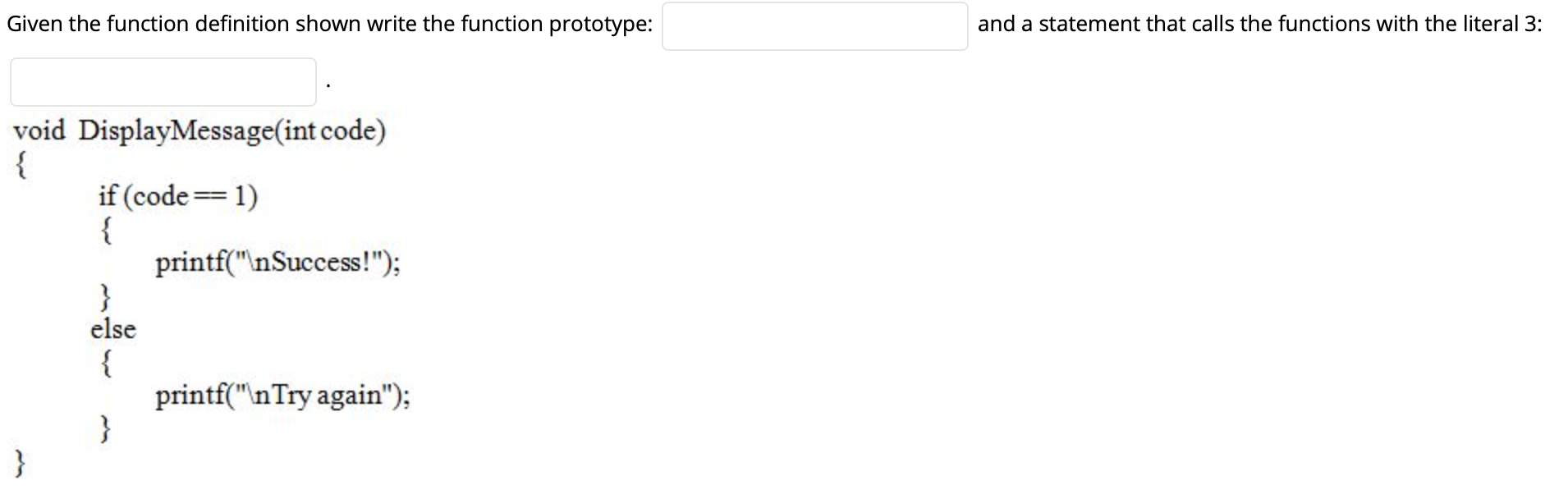 Given the function definition shown write the function prototype:
and a statement that calls the functions with the literal 3:
void DisplayMessage(int code)
{
if (code= 1)
{
printf("\nSuccess!");
}
else
{
printf("nTry again");
}
}
