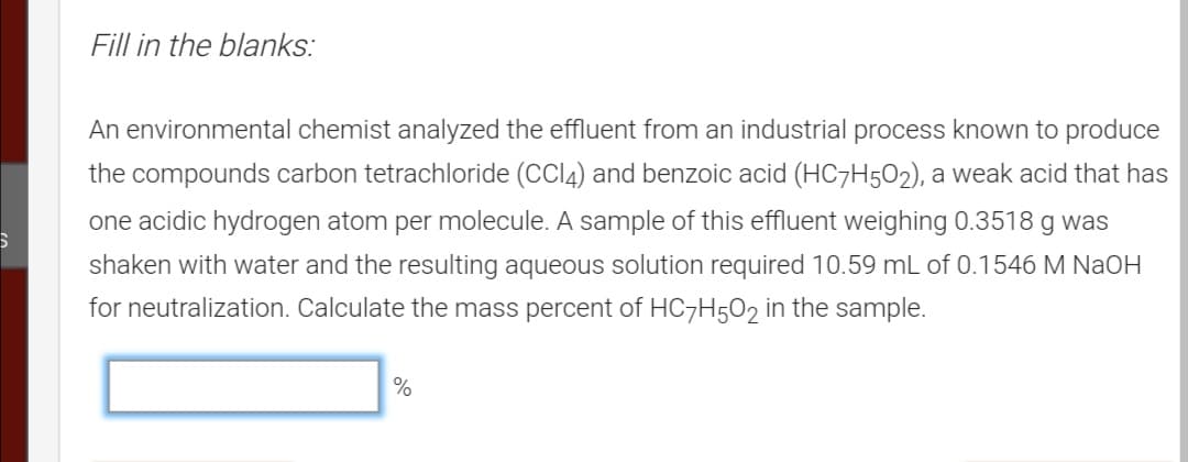 Fill in the blanks:
An environmental chemist analyzed the effluent from an industrial process known to produce
the compounds carbon tetrachloride (CCI4) and benzoic acid (HC7H502), a weak acid that has
one acidic hydrogen atom per molecule. A sample of this effluent weighing 0.3518 g was
shaken with water and the resulting aqueous solution required 10.59 mL of 0.1546 M NaOH
for neutralization. Calculate the mass percent of HC7H5O2 in the sample.
