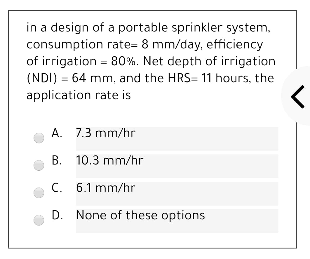 in a design of a portable sprinkler system,
consumption rate= 8 mm/day, efficiency
of irrigation = 80%. Net depth of irrigation
(NDI) = 64 mm, and the HRS= 11 hours, the
application rate is
A. 7.3 mm/hr
В.
10.3 mm/hr
C. 6.1 mm/hr
D. None of these options
