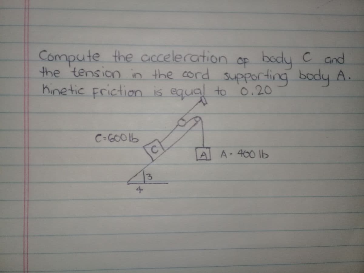 Compute the acceleration cF body C and
the 'tension in the cord supporting body A.
Kine tic Friction is equal to 0.20
ting
C=66001b
A A 460 lb
4
