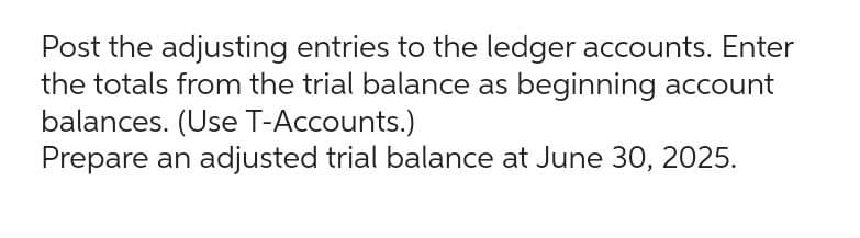 Post the adjusting entries to the ledger accounts. Enter
the totals from the trial balance as beginning account
balances. (Use T-Accounts.)
Prepare an adjusted trial balance at June 30, 2025.