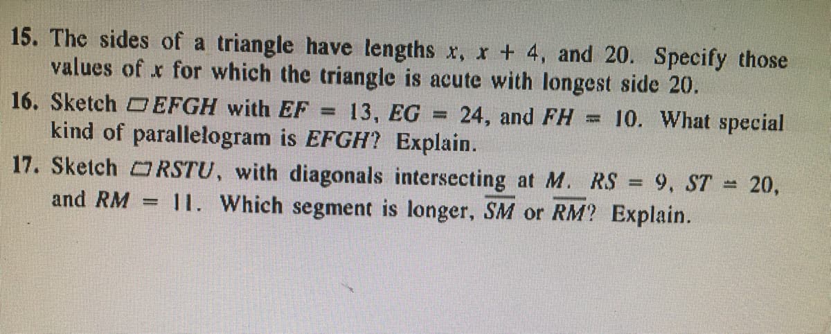 15. The sides of a triangle have lengths x, r+ 4, and 20. Specify those
values of x for which the triangle is acute with longest side 20.
16. Sketch D EFGH with EF
13, EG =
24, and FH = 10. What special
kind of parallelogram is EFGH? Explain.
17. Sketch RSTU, with diagonals intersecting at M. RS
9, ST 20,
and RM
11. Which segment is longer, SM or RM? Explain.
