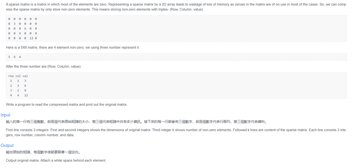 A sparse matrix is a matrix in which most of the elements are zero. Representing a sparse matrix by a 2D array leads to wastage of lots of memory as zeroes in the matrix are of no use in most of the cases. So, we can comp
ress the sparse matrix by only store non-zero elements. This means storing non-zero elements with triples- (Row, Column, value).
e e e e e e
e 3 e e e e
e e e 6 e e
e e 9 e e e
e e 0 e 12 e
Here is a 5X6 matrix, there are 4 element non-zero, we using three number represent it
5 6 4
After the three number are (Row, Column, value):
row col val
1
1
3
2
4
12
Write a program to read the compressed matrix and print out the original matrix.
Input
輸入的第一行有三個整數,前兩個代表原始矩陣的大小,第三個代表矩陣中共有多少資訊。接下來的每一行都會有三個數字,前兩個數字代表行跟列,第三個數字代表資料。
First line consists 3 integers. First and second integers shows the dimensions of original matrix. Third integer k shows number of non-zero elements. Followed k lines are content of the sparse matrix. Each line consists 3 inte
gers, row number, column number, and data.
Output
輸出原始的矩陣,每個數字後都要跟著一個空白。
Output original matrix. Attach a white space behind each element.
