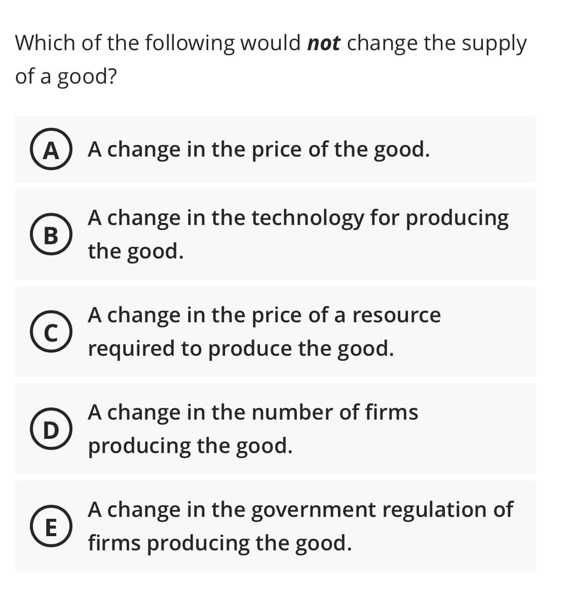 Which of the following would not change the supply
of a good?
A) A change in the price of the good.
A change in the technology for producing
В
the good.
A change in the price of a resource
C)
required to produce the good.
A change in the number of firms
D
producing the good.
A change in the government regulation of
E
firms producing the good.
