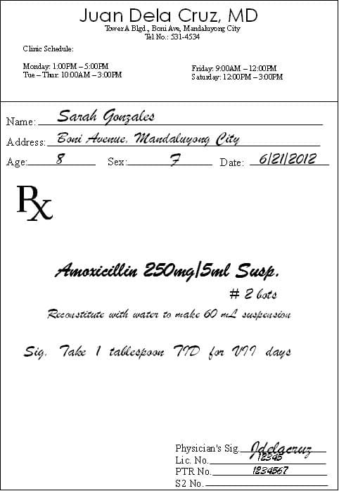 Juan Dela Cruz, MD
TowerA Blgd, Boni Ave, Mandahıyong City
Tel No.: 531-4534
Cliric Schedule:
Monday: 1:00PM -5:00PM
Tue - Thur. 1000AM -3:00PM
Friday: 9:00AM – 12:00PM
Saturday: 12:00PM -300PM
Sarah Gonzales
Boni Avenue, Mandaluyong Çity
Name:
Address:
Age.
Date: 6121|2012
Sex:
Amoricillin 250mg|5ml Susp.
# 2 bots
Recoustitute with water to make 60 L suspeu siou
Sig. Take 1 tallespoon TID for VII days
Physician's Sig elgeruz
12545
Lic. No.
PTR No.
1284567
S2 No.
