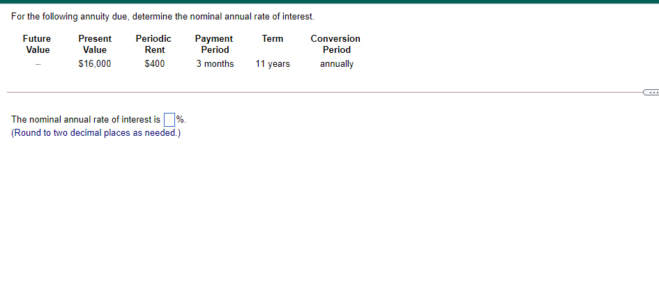 For the following annuity due, determine the nominal annual rate of interest.
Future
Present
Periodic
Payment
Period
Term
Conversion
Value
Value
Rent
Period
$16,000
$400
3 months
11 years
annually
The nominal annual rate of interest is%.
(Round to two decimal places as needed.)
